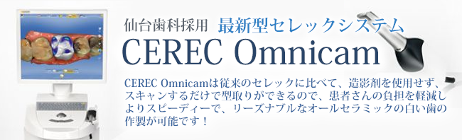 仙台歯科採用最新型セレックシステムCEREC Omnicam CEREC Omnicamは従来のセレックに比べて、造影剤を使用せず、
スキャンするだけで型取りができるので、患者さんの負担を軽減し
よりスピーディーで、リーズナブルなオールセラミックの白い歯の
作製が可能です！